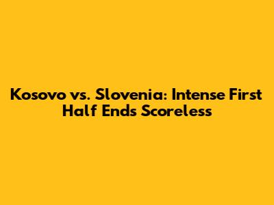 Kosovo vs. Slovenia: Intense First Half Ends Scoreless