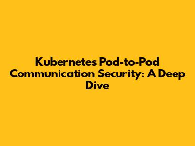 Kubernetes Pod-to-Pod Communication Security: A Deep Dive