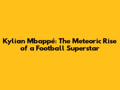 Kylian Mbappé: The Meteoric Rise of a Football Superstar