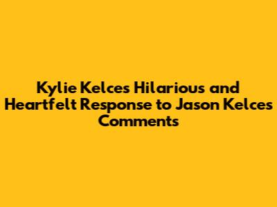 Kylie Kelce's Hilarious and Heartfelt Response to Jason Kelce's Comments