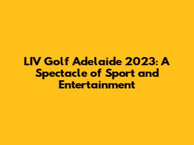 LIV Golf Adelaide 2023: A Spectacle of Sport and Entertainment