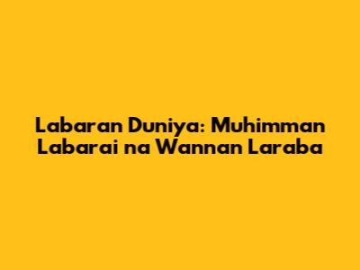 Labaran Duniya: Muhimman Labarai na Wannan Laraba
