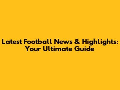 Latest Football News & Highlights: Your Ultimate Guide
