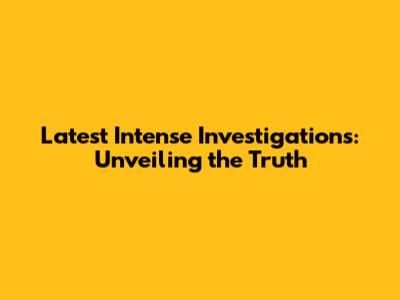 Latest Intense Investigations: Unveiling the Truth