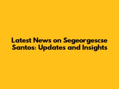 Latest News on Segeorgescse Santos: Updates and Insights