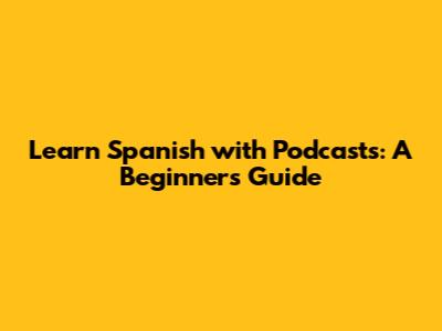 Learn Spanish with Podcasts: A Beginner's Guide