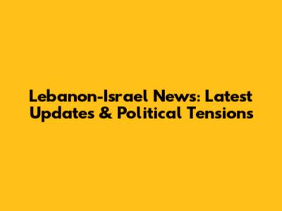 Lebanon-Israel News: Latest Updates & Political Tensions