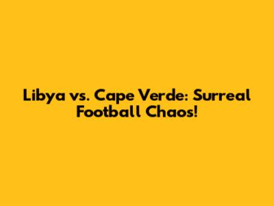 Libya vs. Cape Verde: Surreal Football Chaos!