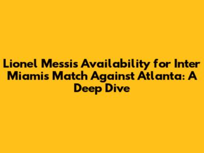 Lionel Messi's Availability for Inter Miami's Match Against Atlanta: A Deep Dive