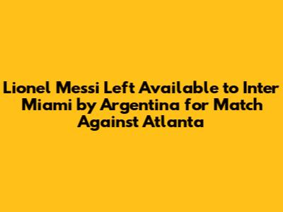 Lionel Messi Left Available to Inter Miami by Argentina for Match Against Atlanta