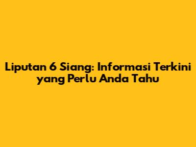 Liputan 6 Siang: Informasi Terkini yang Perlu Anda Tahu