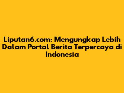 Liputan6.com: Mengungkap Lebih Dalam Portal Berita Terpercaya di Indonesia