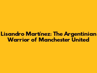 Lisandro Martínez: The Argentinian Warrior of Manchester United