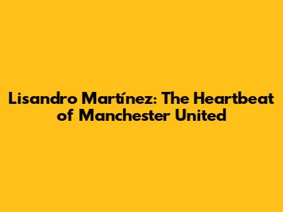 Lisandro Martínez: The Heartbeat of Manchester United