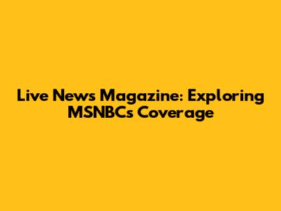 Live News Magazine: Exploring MSNBC's Coverage
