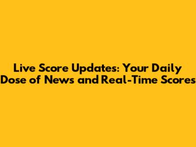 Live Score Updates: Your Daily Dose of News and Real-Time Scores