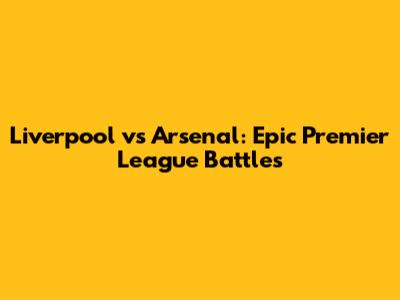 Liverpool vs Arsenal: Epic Premier League Battles