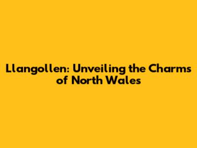 Llangollen: Unveiling the Charms of North Wales