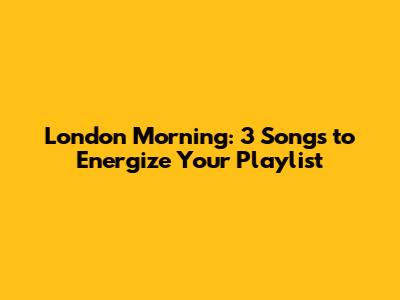 London Morning: 3 Songs to Energize Your Playlist