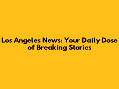Los Angeles News: Your Daily Dose of Breaking Stories