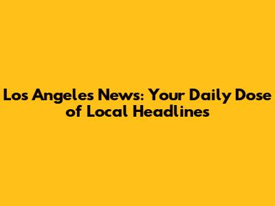 Los Angeles News: Your Daily Dose of Local Headlines