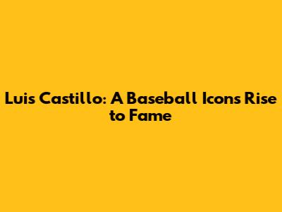 Luis Castillo: A Baseball Icon's Rise to Fame