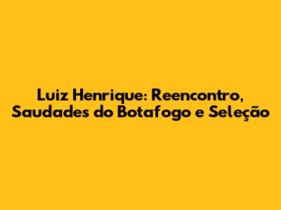 Luiz Henrique: Reencontro, Saudades do Botafogo e Seleção