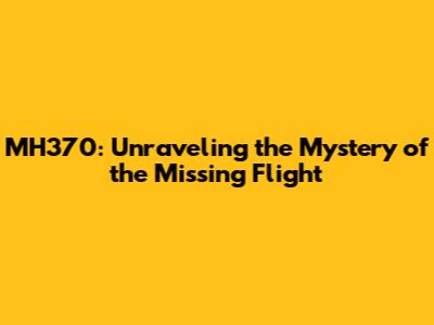 MH370: Unraveling the Mystery of the Missing Flight