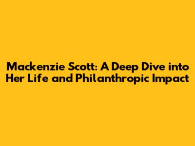 Mackenzie Scott: A Deep Dive into Her Life and Philanthropic Impact