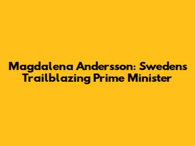 Magdalena Andersson: Sweden's Trailblazing Prime Minister