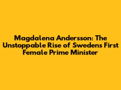 Magdalena Andersson: The Unstoppable Rise of Sweden's First Female Prime Minister