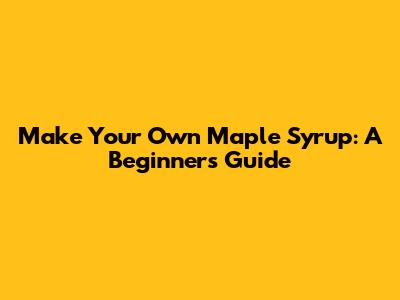 Make Your Own Maple Syrup: A Beginner's Guide