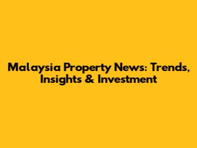 Malaysia Property News: Trends, Insights & Investment