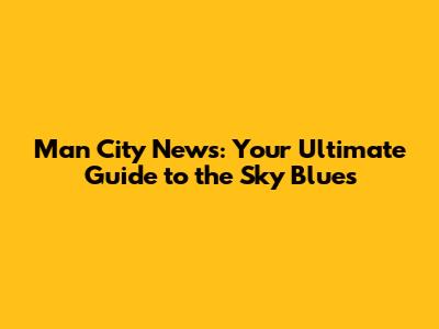 Man City News: Your Ultimate Guide to the Sky Blues