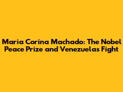 Maria Corina Machado: The Nobel Peace Prize and Venezuela's Fight