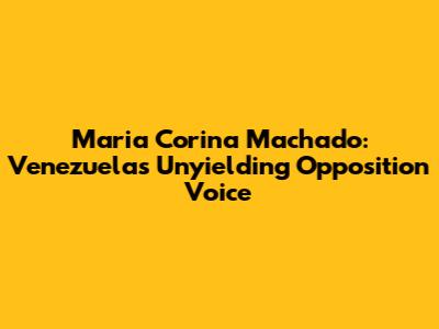 Maria Corina Machado: Venezuela's Unyielding Opposition Voice