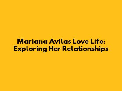 Mariana Avila's Love Life: Exploring Her Relationships