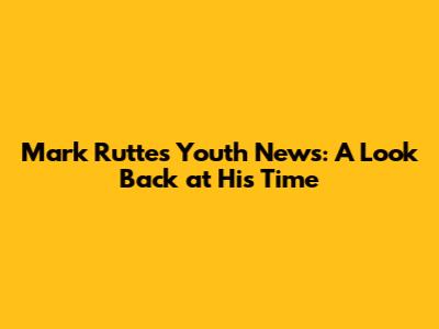 Mark Rutte's Youth News: A Look Back at His Time
