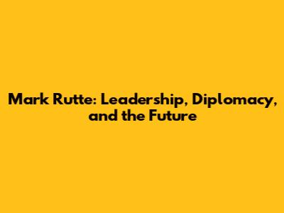 Mark Rutte: Leadership, Diplomacy, and the Future