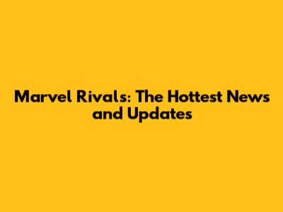 Marvel Rivals: The Hottest News and Updates