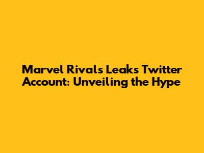 Marvel Rivals Leaks Twitter Account: Unveiling the Hype