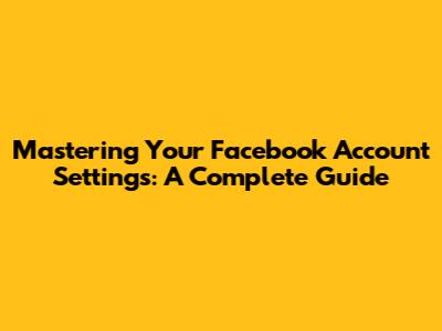 Mastering Your Facebook Account Settings: A Complete Guide