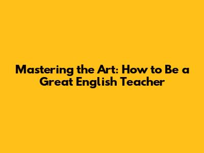 Mastering the Art: How to Be a Great English Teacher