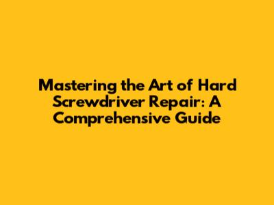 Mastering the Art of Hard Screwdriver Repair: A Comprehensive Guide