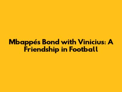 Mbappé's Bond with Vinicius: A Friendship in Football
