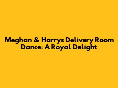 Meghan & Harry's Delivery Room Dance: A Royal Delight