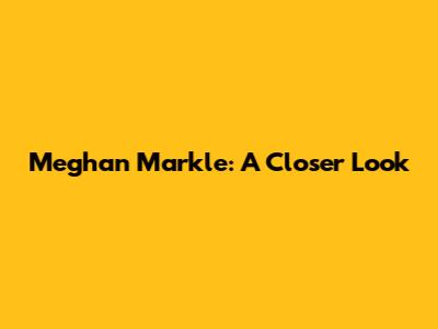 Meghan Markle: A Closer Look