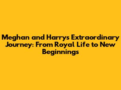 Meghan and Harry's Extraordinary Journey: From Royal Life to New Beginnings