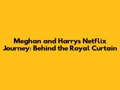 Meghan and Harry's Netflix Journey: Behind the Royal Curtain