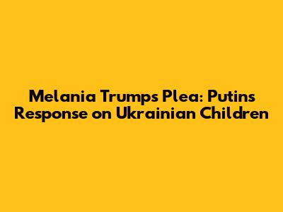 Melania Trump's Plea: Putin's Response on Ukrainian Children